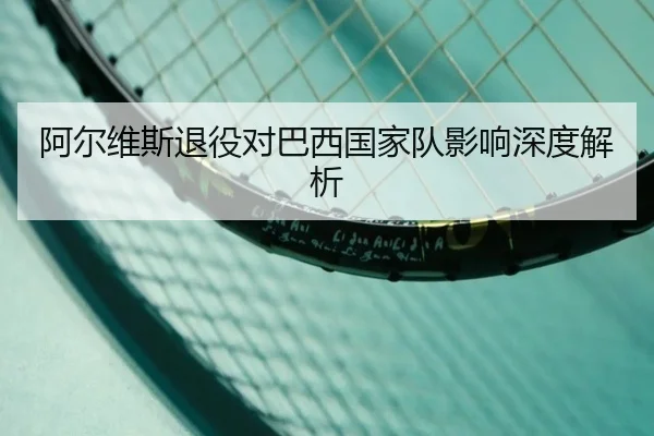 阿尔维斯退役对巴西国家队影响深度解析